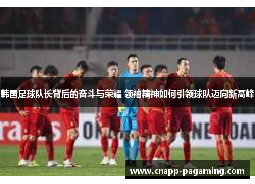韩国足球队长背后的奋斗与荣耀 领袖精神如何引领球队迈向新高峰