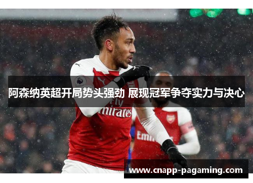 阿森纳英超开局势头强劲 展现冠军争夺实力与决心